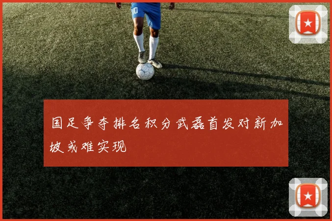 国足争夺排名积分武磊首发对新加坡或难实现