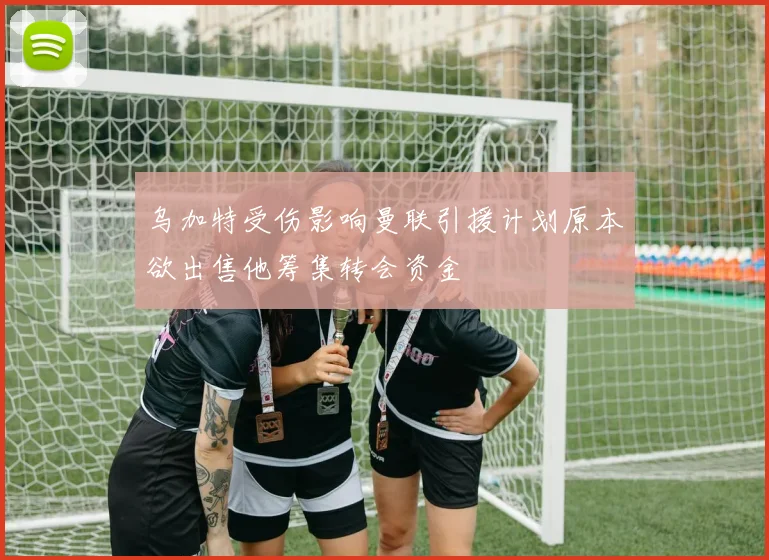 乌加特受伤影响曼联引援计划原本欲出售他筹集转会资金