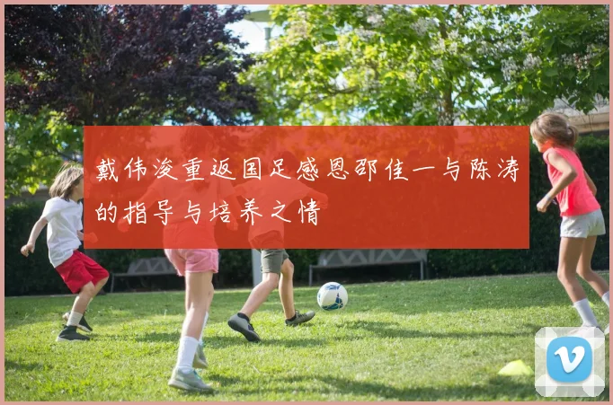 戴伟浚重返国足感恩邵佳一与陈涛的指导与培养之情