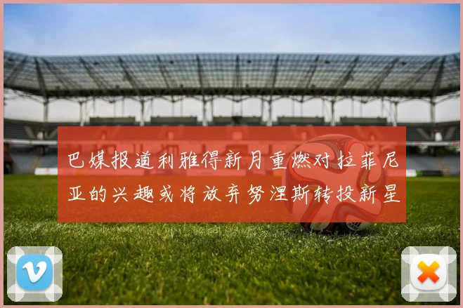巴媒报道利雅得新月重燃对拉菲尼亚的兴趣或将放弃努涅斯转投新星