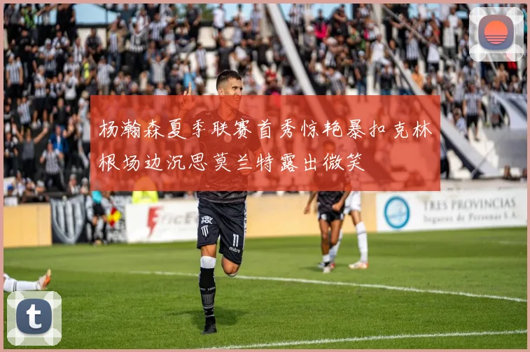 杨瀚森夏季联赛首秀惊艳暴扣克林根场边沉思莫兰特露出微笑