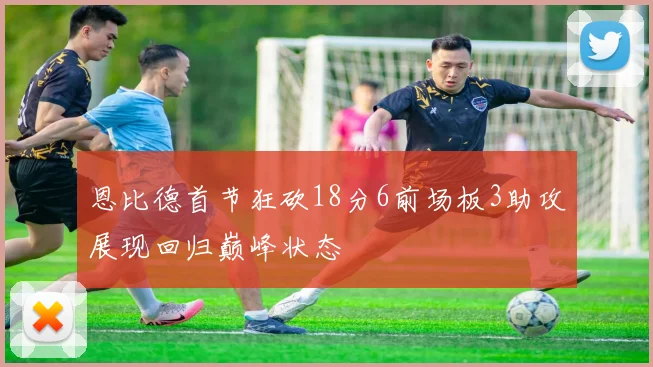 恩比德首节狂砍18分6前场板3助攻展现回归巅峰状态