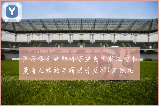 罗马俱乐部即将官宣克里斯坦特和曼奇尼续约年薪提升至350万欧元