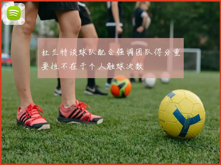 杜兰特谈球队配合强调团队得分重要性不在于个人触球次数