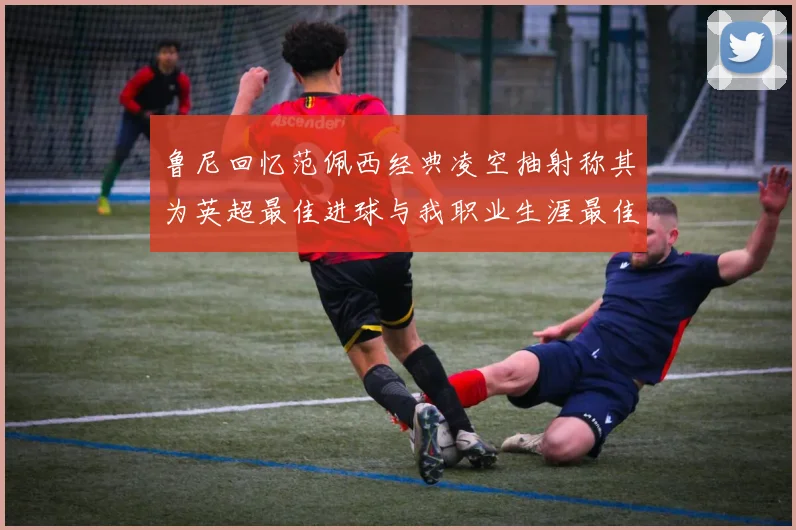 鲁尼回忆范佩西经典凌空抽射称其为英超最佳进球与我职业生涯最佳传球结合