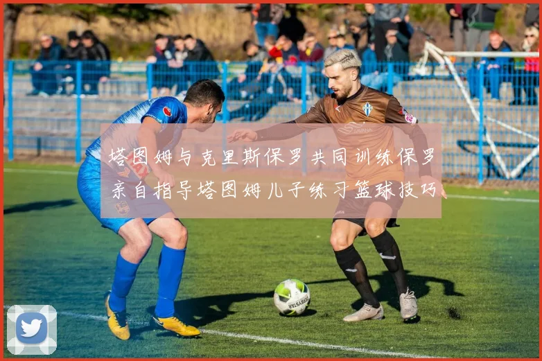 塔图姆与克里斯保罗共同训练保罗亲自指导塔图姆儿子练习篮球技巧