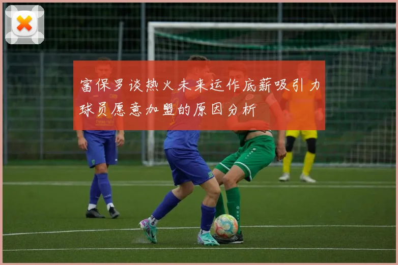 富保罗谈热火未来运作底薪吸引力球员愿意加盟的原因分析