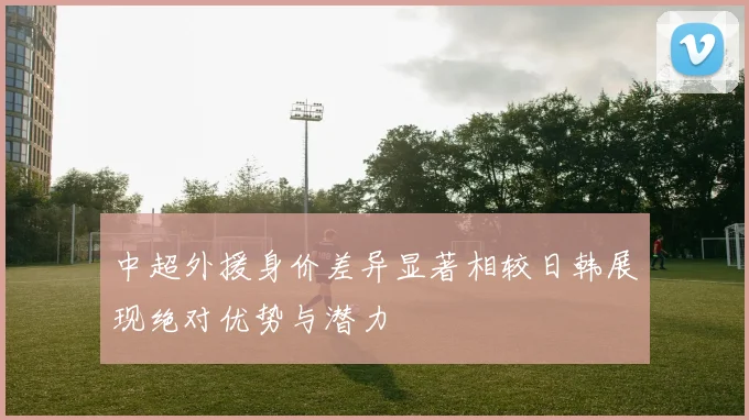 中超外援身价差异显著相较日韩展现绝对优势与潜力
