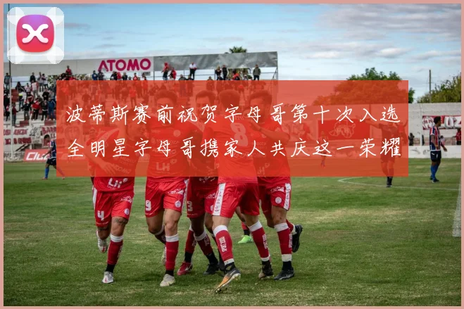 波蒂斯赛前祝贺字母哥第十次入选全明星字母哥携家人共庆这一荣耀时刻