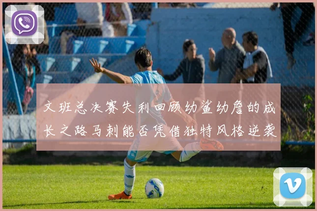 文班总决赛失利回顾幼鲨幼詹的成长之路马刺能否凭借独特风格逆袭成功