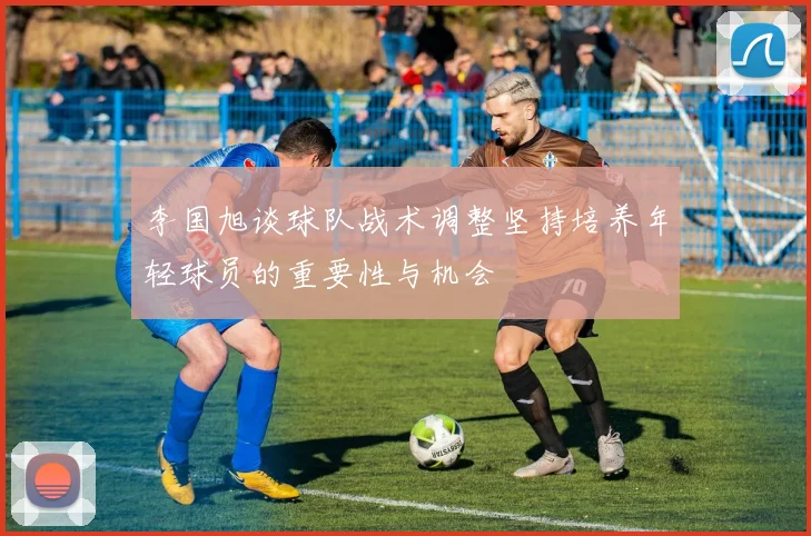 李国旭谈球队战术调整坚持培养年轻球员的重要性与机会