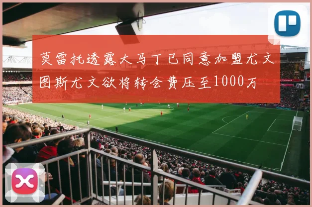 莫雷托透露大马丁已同意加盟尤文图斯尤文欲将转会费压至1000万
