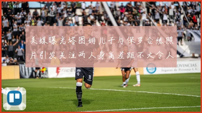 美媒曝光塔图姆儿子与保罗合练照片引发关注两人身高差距不大令人惊讶