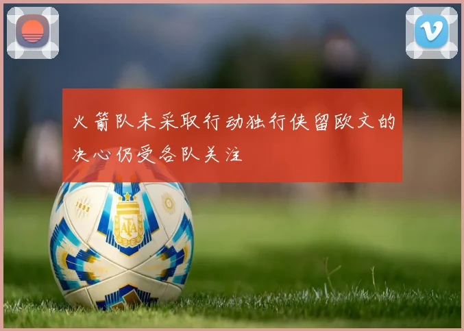 火箭队未采取行动独行侠留欧文的决心仍受各队关注