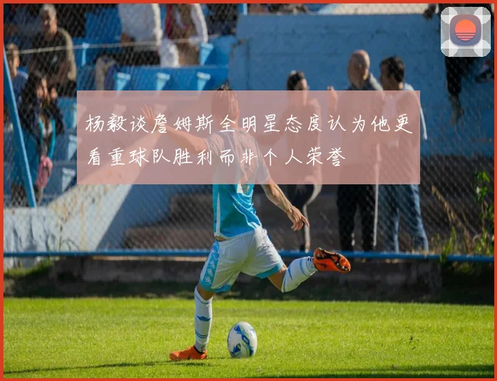 杨毅谈詹姆斯全明星态度认为他更看重球队胜利而非个人荣誉
