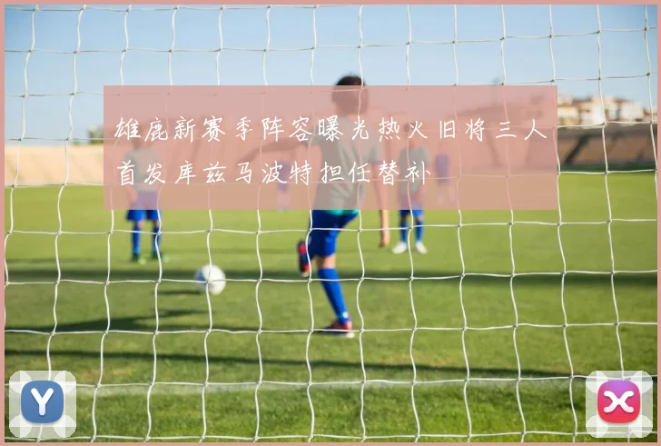 雄鹿新赛季阵容曝光热火旧将三人首发库兹马波特担任替补
