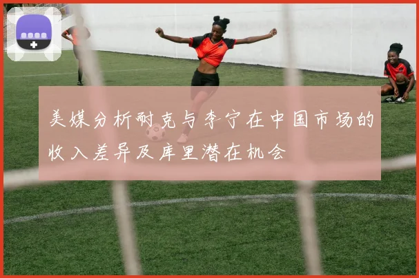 美媒分析耐克与李宁在中国市场的收入差异及库里潜在机会