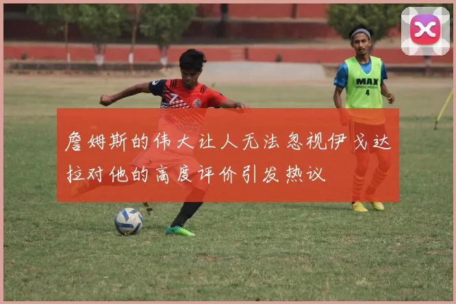 詹姆斯的伟大让人无法忽视伊戈达拉对他的高度评价引发热议