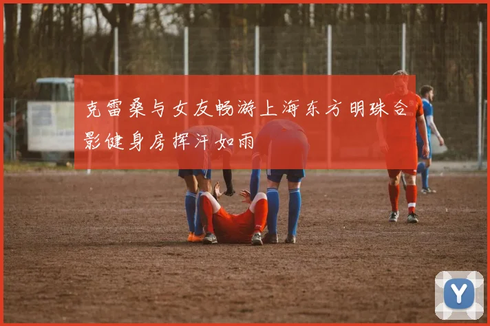克雷桑与女友畅游上海东方明珠合影健身房挥汗如雨