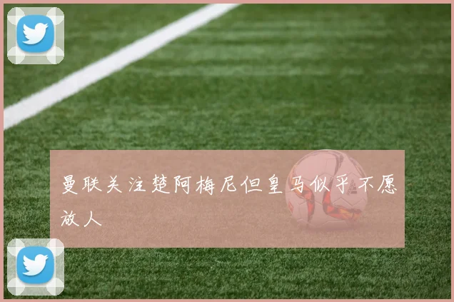曼联关注楚阿梅尼但皇马似乎不愿放人