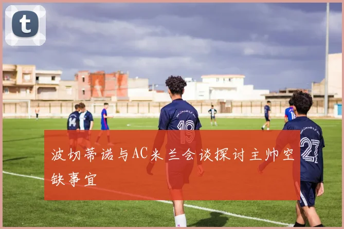 波切蒂诺与AC米兰会谈探讨主帅空缺事宜