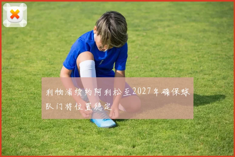利物浦续约阿利松至2027年确保球队门将位置稳定