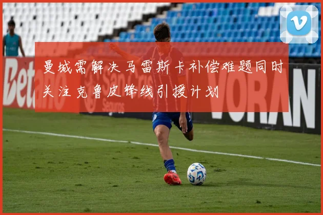 曼城需解决马雷斯卡补偿难题同时关注克鲁皮锋线引援计划
