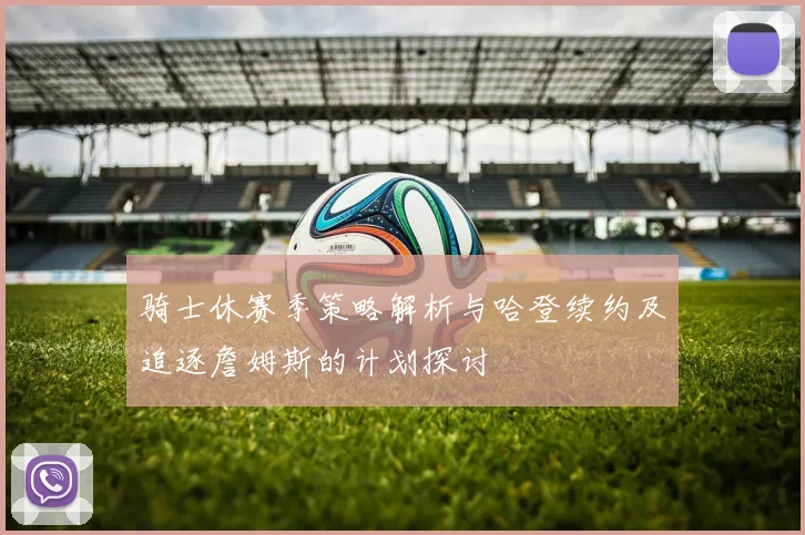 骑士休赛季策略解析与哈登续约及追逐詹姆斯的计划探讨