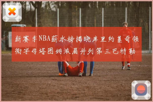 新赛季NBA薪水榜揭晓库里约基奇领衔字母塔图姆浓眉并列第三巴特勒排名第十
