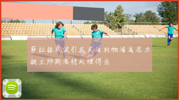 萨拉赫风波引发关注利物浦高层力挺主帅斯洛特处理得当