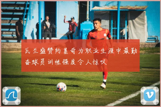 瓦兰盛赞约基奇为职业生涯中最勤奋球员训练强度令人惊叹