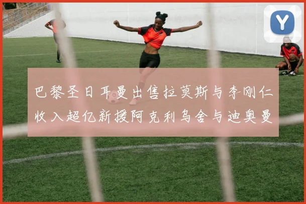 巴黎圣日耳曼出售拉莫斯与李刚仁收入超亿新援阿克利乌舍与迪奥曼德即将加盟