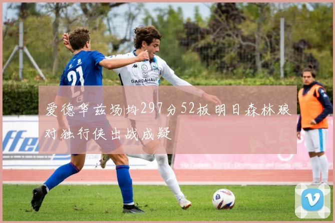 爱德华兹场均297分52板明日森林狼对独行侠出战成疑