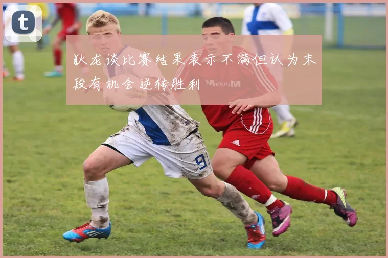 狄龙谈比赛结果表示不满但认为末段有机会逆转胜利