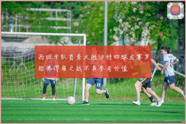 西班牙队首秀大胜沙特四球龙赛罗称佛得角之战不具参考价值