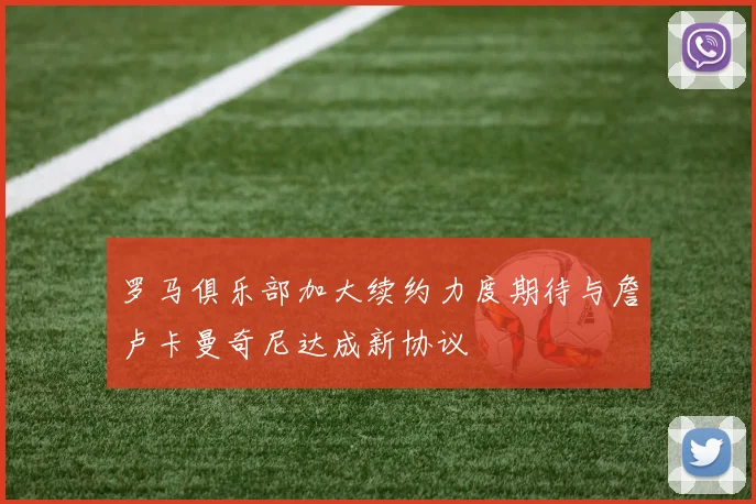 罗马俱乐部加大续约力度期待与詹卢卡曼奇尼达成新协议